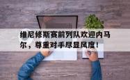 包含维尼修斯赛前列队欢迎内马尔，尊重对手尽显风度！的词条