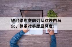 包含维尼修斯赛前列队欢迎内马尔，尊重对手尽显风度！的词条